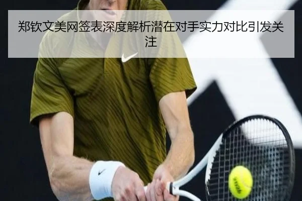 郑钦文美网签表深度解析潜在对手实力对比引发关注
